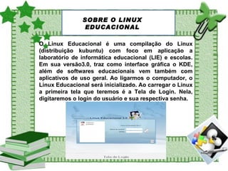 O Linux Educacional é uma compilação do Linux (distribuição kubuntu) com foco em aplicação a laboratório de informática educacional (LIE) e escolas. Em sua versão3.0, traz como interface gráfica o KDE, além de softwares educacionais vem também com aplicativos de uso geral. Ao ligarmos o computador, o Linux Educacional será inicializado. Ao carregar o Linux a primeira tela que teremos é a Tela de Login. Nela, digitaremos o login do usuário e sua respectiva senha.  SOBRE O LINUX EDUCACIONAL 