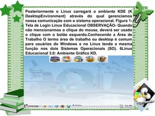 Posteriormente o Linux carregará o ambiente KDE (K DesktopEnvironment) através do qual gerenciamos nossa comunicação com o sistema operacional. Figura 1- Tela de Login Linux Educacional OBSERVAÇÃO- Quando não mencionarmos o clique do mouse, deverá ser usado o clique com o botão esquerdo.Conhecendo a Área de Trabalho O termo área de trabalho ou desktop é comum para usuários do Windows e no Linux tendo a mesma função nos dois Sistemas Operacionais (SO). 6Linux Educacional 3.0: Ambiente Gráfico KD. 
