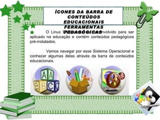 O Linux Educacional foi desenvolvido para ser aplicado na educação e contém conteúdos pedagógicos pré-instalados. Vamos navegar por esse Sistema Operacional e conhecer algumas delas através da barra de conteúdos educacionais.  ÍCONES DA BARRA DE CONTEÚDOS EDUCACIONAIS FERRAMENTAS PEDAGÓGICAS  