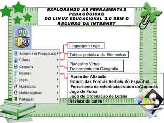 EXPLORANDO AS FERRAMENTAS PEDAGÓGICAS DO LINUX  EDUCACIONAL  3.0 SEM O RECURSO DA INTERNET Linguagem Logo  Tabela periódica do Elementos  Planetário Virtual Treinamento em Geografia  Aprender Alfabeto  Estudo das Formas Verbais do Espanhol  Ferramenta de referência/estudo do Japonês  Jogo de Forca  Jogo de Ordenação de Letras Revisor de Latim  