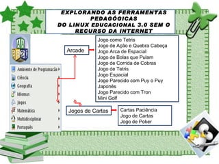 SOBRE O LINUX EDUCACIONAL EXPLORANDO AS FERRAMENTAS PEDAGÓGICAS DO LINUX  EDUCACIONAL  3.0 SEM O RECURSO DA INTERNET Arcade Jogo como Tetris Jogo de Ação e Quebra Cabeça Jogo Arca de Espacial Jogo de Bolas que Pulam Jogo de Corrida de Cobras Jogo de Tetris Jogo Espacial Jogo Parecido com Puy o Puy Japonês Jogo Parecido com Tron Mini Golf Jogos de Cartas Cartas Paciência Jogo de Cartas Jogo de Poker 