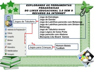 SOBRE O LINUX EDUCACIONAL EXPLORANDO AS FERRAMENTAS PEDAGÓGICAS DO LINUX  EDUCACIONAL  3.0 SEM O RECURSO DA INTERNET Jogos de Tabuleiro Jogo de Estratégia Jogo de Gamão Jogo de Ladrilhos parecido com Mahjongg Jogo de Ladrilhos parecido com Shisen-Sho Mahjongg Jogo de Tabuleiro reversi Jogo Lógico de Caixa Preta Jogo parecido com Abalone Monopoly Like Board  Games Jogos para Crianças Homem Batata TuxMath 