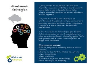 Planejamento    O planejamento de marketing é utilizado para
                segmentar mercados, identificar o posicionamento
 Estratégico!   no mercado, prever o tamanho do mercado e
                planejar uma viável participação de mercado dentro
                de cada segmento.!

                Um plano de marketing deve identificar as
                oportunidades de negócios mais promissoras para
                empresa e descrever em linhas gerais como entrar,
                conquistar e manter posições em mercado
                identificados.!

                É uma ferramenta de comunicação que combina
                todos os elementos do mix de marketing em um
                plano de ação coordenado. Estabelece quem fará o
                que, quando, onde e como, com o objetivos de
                atingir suas finalidades.!

                O processo envolve:!
                • Realizar pesquisa de marketing dentro e fora da
                empresa;!
                • Analisar pontos fortes e fracos da empresa;!
                • Fazer suposições;!
                • Fazer previsões;!
                • Estabelecer objetivos de marketing;!
                • Gerar estratégias de marketing.!
 