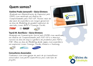 Quem somos? 
Eveline Prado Jannarelli – Sócia‐Diretora 
Graduada em Administração de Empresas pela
FAAP, com mestrado em Análise do
Comportamento pela PUC-SP. Possui mais de
dez anos de experiência em cargos gerenciais
na área de Marketing de grandes empresas do
mercado, como BASF e Camargo Corrêa.!



Taynã M. Bonifácio – Sócia‐Diretora 
Graduada em Comunicação Social pela ESPM, com mestrado
em Análise do Comportamento pela PUC-SP e e diversos
cursos na área de varejo e gerência de produtos pela FIA e
FGV. Atua na área de Marketing desde 2002, com experiência
em empresas como Camargo Corrêa, Amanco e Samsung.!



Consultores Associados 
Contamos com uma equipe de mais de 10 consultores
associados com perfis específicos para cada tipo de
projeto.!
 