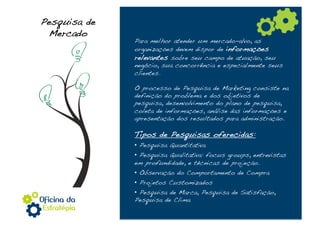 Pesquisa de
 Mercado!
              Para melhor atender um mercado-alvo, as
              organizações devem dispor de informações
              relevantes sobre seu campo de atuação, seu
              negócio, sua concorrência e especialmente seus
              clientes.!

              O processo de Pesquisa de Marketing consiste na
              definição do problema e dos objetivos de
              pesquisa, desenvolvimento do plano de pesquisa,
              coleta de informações, análise das informações e
              apresentação dos resultados para administração.!

              Tipos de Pesquisas oferecidas:!
              •  Pesquisa Quantitativa!
              •  Pesquisa Qualitativa: focus groups, entrevistas
              em profundidade, e técnicas de projeção.!
              •  Observação do Comportamento de Compra!
              •  Projetos Customizados!
              •  Pesquisa de Marca, Pesquisa de Satisfação,
              Pesquisa de Clima!
 