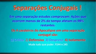 Separações Conjugais !
Em uma separação estudos comprovam: Ações que
ocorrem menos de 2% do tempo afetam os 98%
restantes.
Os 4 cavaleiros do Apocalipse em uma separação
conjugal são:
1) Crítica 2) Defensiva 3) Desprezo 4) Isolamento
Mude tudo que puder. P244 e 245
 