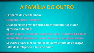• Faz parte de você também.
• Respeito, ética e distância.
• Quando existe gravidez antes do casamento isso é uma
agressão às famílias.
• Saber separar ansiedade, angústia, fobia, síndrome do pânico
da família de quem você casou da pessoa com quem casou.
• Se isolar e falar mal da família do outro é falta de educação,
falta de inteligência e falta de amor.
 