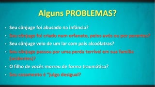 • Seu cônjuge foi abusado na infância?
• Seu cônjuge foi criado num orfanato, pelos avós ou por parentes?
• Seu cônjuge veio de um lar com pais alcoólatras?
• Seu cônjuge passou por uma perda terrível em sua família
(acidentes)?
• O filho de vocês morreu de forma traumática?
• Seu casamento é “julgo desigual?
 