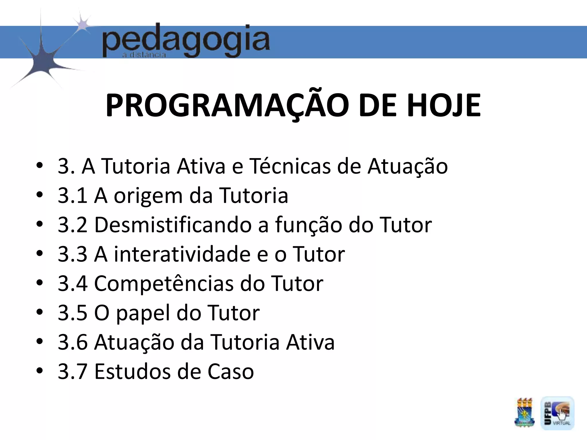 • 3. A Tutoria Ativa e Técnicas de Atuação
• 3.1 A origem da Tutoria
• 3.2 Desmistificando a função do Tutor
• 3.3 A interatividade e o Tutor
• 3.4 Competências do Tutor
• 3.5 O papel do Tutor
• 3.6 Atuação da Tutoria Ativa
• 3.7 Estudos de Caso
PROGRAMAÇÃO DE HOJE
 