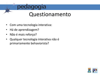 Questionamento
• Com uma tecnologia interativa:
• Há de aprendizagem?
• Não é mais reforço?
• Qualquer tecnologia interativa não é
primariamente behaviorista?
 