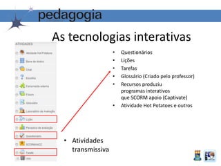 As tecnologias interativas
• Atividades
transmissiva
• Questionários
• Lições
• Tarefas
• Glossário (Criado pelo professor)
• Recursos produziu
programas interativos
que SCORM apoio (Captivate)
• Atividade Hot Potatoes e outros
 