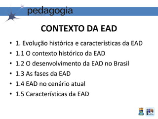 • 1. Evolução histórica e características da EAD
• 1.1 O contexto histórico da EAD
• 1.2 O desenvolvimento da EAD no Brasil
• 1.3 As fases da EAD
• 1.4 EAD no cenário atual
• 1.5 Características da EAD
CONTEXTO DA EAD
 