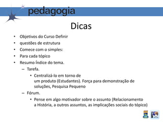 Dicas
• Objetivos do Curso Definir
• questões de estrutura
• Comece com o simples:
• Para cada tópico
• Resumo Índice do tema.
– Tarefa.
• Centralizá-lo em torno de
um produto (Estudantes). Força para demonstração de
soluções, Pesquisa Pequeno
– Fórum.
• Pense em algo motivador sobre o assunto (Relacionamento
a História, a outros assuntos, as implicações sociais do tópico)
 
