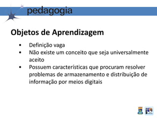 Objetos de Aprendizagem
• Definição vaga
• Não existe um conceito que seja universalmente
aceito
• Possuem características que procuram resolver
problemas de armazenamento e distribuição de
informação por meios digitais
 