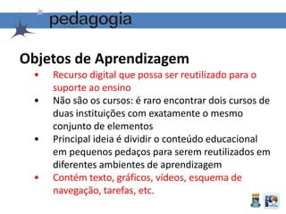 Objetos de Aprendizagem
• Recurso digital que possa ser reutilizado para o
suporte ao ensino
• Não são os cursos: é raro encontrar dois cursos de
duas instituições com exatamente o mesmo
conjunto de elementos
• Principal ideia é dividir o conteúdo educacional
em pequenos pedaços para serem reutilizados em
diferentes ambientes de aprendizagem
• Contém texto, gráficos, vídeos, esquema de
navegação, tarefas, etc.
 