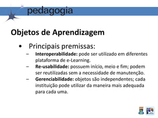 Objetos de Aprendizagem
• Principais premissas:
– Interoperabilidade: pode ser utilizado em diferentes
plataforma de e-Learning.
– Re-usabilidade: possuem início, meio e fim; podem
ser reutilizadas sem a necessidade de manutenção.
– Gerenciabilidade: objetos são independentes; cada
instituição pode utilizar da maneira mais adequada
para cada uma.
 