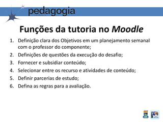 1. Definição clara dos Objetivos em um planejamento semanal
com o professor do componente;
2. Definições de questões da execução do desafio;
3. Fornecer e subsidiar conteúdo;
4. Selecionar entre os recurso e atividades de conteúdo;
5. Definir parcerias de estudo;
6. Defina as regras para a avaliação.
Funções da tutoria no Moodle
 
