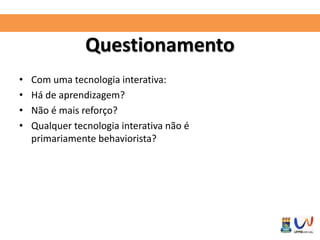 Questionamento 
• Com uma tecnologia interativa: 
• Há de aprendizagem? 
• Não é mais reforço? 
• Qualquer tecnologia interativa não é 
primariamente behaviorista? 
 