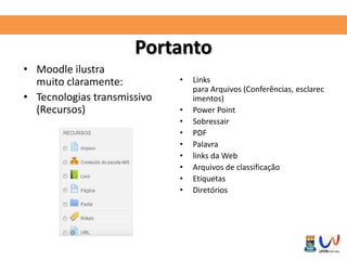 Portanto 
• Moodle ilustra 
muito claramente: 
• Tecnologias transmissivo 
(Recursos) 
• Links 
para Arquivos (Conferências, esclarec 
imentos) 
• Power Point 
• Sobressair 
• PDF 
• Palavra 
• links da Web 
• Arquivos de classificação 
• Etiquetas 
• Diretórios 
 