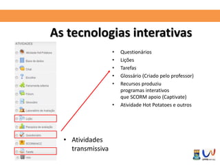 As tecnologias interativas 
• Atividades 
transmissiva 
• Questionários 
• Lições 
• Tarefas 
• Glossário (Criado pelo professor) 
• Recursos produziu 
programas interativos 
que SCORM apoio (Captivate) 
• Atividade Hot Potatoes e outros 
 