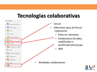 Tecnologias colaborativas 
• Fórum 
• Diferentes tipos de fóruns 
e glossários 
– Pode ser interativo 
– Colaborativo (Criados, 
modificados e 
qualificado pelo grupo 
– Wiki 
• Atividades colaborativas 
 