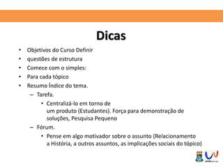 Dicas 
• Objetivos do Curso Definir 
• questões de estrutura 
• Comece com o simples: 
• Para cada tópico 
• Resumo Índice do tema. 
– Tarefa. 
• Centralizá-lo em torno de 
um produto (Estudantes). Força para demonstração de 
soluções, Pesquisa Pequeno 
– Fórum. 
• Pense em algo motivador sobre o assunto (Relacionamento 
a História, a outros assuntos, as implicações sociais do tópico) 
 