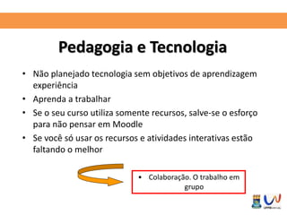 Pedagogia e Tecnologia 
• Não planejado tecnologia sem objetivos de aprendizagem 
experiência 
• Aprenda a trabalhar 
• Se o seu curso utiliza somente recursos, salve-se o esforço 
para não pensar em Moodle 
• Se você só usar os recursos e atividades interativas estão 
faltando o melhor 
• Colaboração. O trabalho em 
grupo 
 