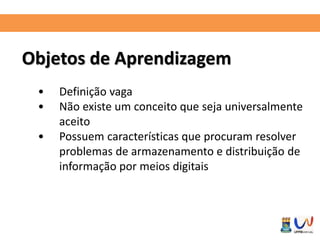 Objetos de Aprendizagem 
• Definição vaga 
• Não existe um conceito que seja universalmente 
aceito 
• Possuem características que procuram resolver 
problemas de armazenamento e distribuição de 
informação por meios digitais 
 