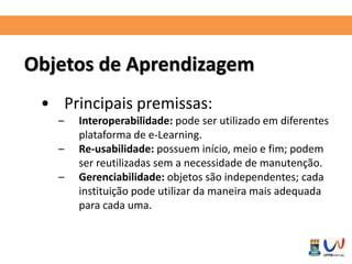Objetos de Aprendizagem 
• Principais premissas: 
– Interoperabilidade: pode ser utilizado em diferentes 
plataforma de e-Learning. 
– Re-usabilidade: possuem início, meio e fim; podem 
ser reutilizadas sem a necessidade de manutenção. 
– Gerenciabilidade: objetos são independentes; cada 
instituição pode utilizar da maneira mais adequada 
para cada uma. 
 