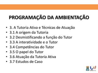 PROGRAMAÇÃO DA AMBIENTAÇÃO 
• 3. A Tutoria Ativa e Técnicas de Atuação 
• 3.1 A origem da Tutoria 
• 3.2 Desmistificando a função do Tutor 
• 3.3 A interatividade e o Tutor 
• 3.4 Competências do Tutor 
• 3.5 O papel do Tutor 
• 3.6 Atuação da Tutoria Ativa 
• 3.7 Estudos de Caso 
 