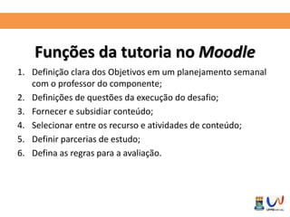 Funções da tutoria no Moodle 
1. Definição clara dos Objetivos em um planejamento semanal 
com o professor do componente; 
2. Definições de questões da execução do desafio; 
3. Fornecer e subsidiar conteúdo; 
4. Selecionar entre os recurso e atividades de conteúdo; 
5. Definir parcerias de estudo; 
6. Defina as regras para a avaliação. 
 