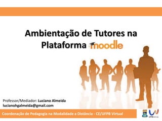 Ambientação de Tutores na 
Plataforma Moodle 
Professor/Mediador: Luciano Almeida 
lucianohgalmeida@gmail.com 
Coordenação de Pedagogia na Modalidade a Distância - CE/UFPB Virtual 
 
