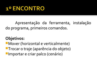 Apresentação da ferramenta, instalação
do programa, primeiros comandos.
Objetivos:
Mover (horizontal e verticalmente)
Trocar o traje (aparência do objeto)
Importar e criar palco (cenário)
 