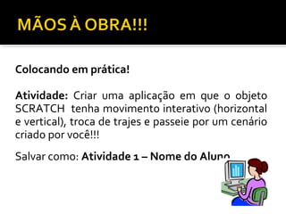 Colocando em prática!
Atividade: Criar uma aplicação em que o objeto
SCRATCH tenha movimento interativo (horizontal
e vertical), troca de trajes e passeie por um cenário
criado por você!!!
Salvar como: Atividade 1 – Nome do Aluno
 