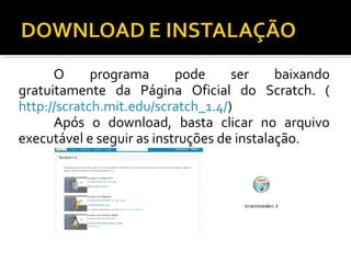 O programa pode ser baixando
gratuitamente da Página Oficial do Scratch. (
http://scratch.mit.edu/scratch_1.4/)
Após o download, basta clicar no arquivo
executável e seguir as instruções de instalação.
 