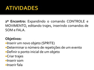 2º Encontro: Expandindo o comando CONTROLE e
MOVIMENTO, editando trajes, inserindo comandos de
SOM e FALA.
Objetivos:
Inserir um novo objeto (SPRITE)
Determinar o número de repetições de um evento
Definir o ponto inicial de um objeto
Criar trajes
Inserir som
Inserir fala
 