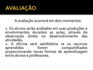 A avaliação ocorrerá em dois momentos:
1. Os alunos serão avaliados em suas produções e
envolvimentos durantes as aulas, através da
observação direta no desenvolvimento das
atividades.
2. A oficina será satisfatória se os recursos
aprendidos forem compartilhados
proporcionando novas formas de aprendizagem
entre alunos e professores.
 