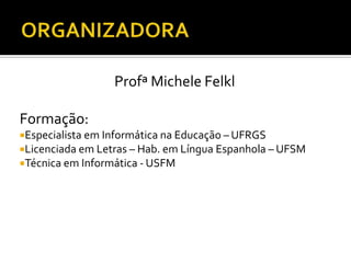 Profª Michele Felkl
Formação:
Especialista em Informática na Educação – UFRGS
Licenciada em Letras – Hab. em Língua Espanhola – UFSM
Técnica em Informática - USFM
 
