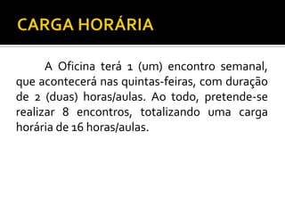 A Oficina terá 1 (um) encontro semanal,
que acontecerá nas quintas-feiras, com duração
de 2 (duas) horas/aulas. Ao todo, pretende-se
realizar 8 encontros, totalizando uma carga
horária de 16 horas/aulas.
 