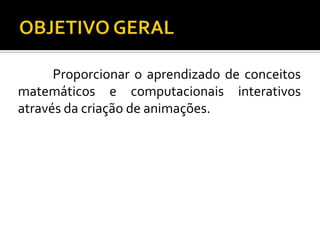 Proporcionar o aprendizado de conceitos
matemáticos e computacionais interativos
através da criação de animações.
 