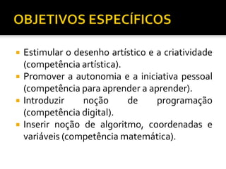  Estimular o desenho artístico e a criatividade
(competência artística).
 Promover a autonomia e a iniciativa pessoal
(competência para aprender a aprender).
 Introduzir noção de programação
(competência digital).
 Inserir noção de algoritmo, coordenadas e
variáveis (competência matemática).
 