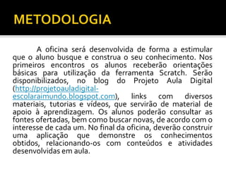 A oficina será desenvolvida de forma a estimular
que o aluno busque e construa o seu conhecimento. Nos
primeiros encontros os alunos receberão orientações
básicas para utilização da ferramenta Scratch. Serão
disponibilizados, no blog do Projeto Aula Digital
(http://projetoauladigital-
escolaraimundo.blogspot.com), links com diversos
materiais, tutorias e vídeos, que servirão de material de
apoio à aprendizagem. Os alunos poderão consultar as
fontes ofertadas, bem como buscar novas, de acordo com o
interesse de cada um. No final da oficina, deverão construir
uma aplicação que demonstre os conhecimentos
obtidos, relacionando-os com conteúdos e atividades
desenvolvidas em aula.
 