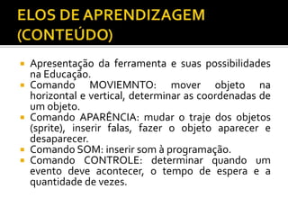  Apresentação da ferramenta e suas possibilidades
na Educação.
 Comando MOVIEMNTO: mover objeto na
horizontal e vertical, determinar as coordenadas de
um objeto.
 Comando APARÊNCIA: mudar o traje dos objetos
(sprite), inserir falas, fazer o objeto aparecer e
desaparecer.
 Comando SOM: inserir som à programação.
 Comando CONTROLE: determinar quando um
evento deve acontecer, o tempo de espera e a
quantidade de vezes.
 