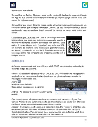  
Oficina de Aplicativos – Apostila do Curso
10
seus amigos sua criação.
Compartilhar no Twitter: Clicando nessa opção você está divulgando e compartilhando
um App na sua própria linha do tempo do twitter (o próprio app já cria um texto com
menos de 140 caracteres).
Compartilhar por email: Clicando nessa opção a Fábrica iniciara automaticamente um
serviço de email, por exemplo o Microsoft Outlook. Se seu serviço de email já estiver
configurado você só precisará inserir o email da pessoa ou grupo para quem quer
enviar.
Compartilhar por QR Code: QR Code é um código de barras
bidimensional que pode ser facilmente escaneado usando a
maioria dos telefones celulares equipados com câmera. Esse
código é convertido em texto (interativo), um endereço URL,
um número de telefone, uma localização georreferenciada,
um e-mail, um contato ou um SMS. Clicando nessa opção
nosso app online nos fornecerá uma imagem parecida com a
imagem abaixo.
Instalação
Após criar seu App você terá uma URL e um QR CODE para acessá-lo. A instalação
depende do tipo de aparelho.
iPhone - Ao acessar o aplicativo via QR CODE ou URL, você estará no navegador do
seu telefone, ao carregar o aplicativo deve trazer um gif animado com a opção de
instalação: "Instale esse app.
Aperte
Adicione a tela de início"
Basta seguir esses passos e o pronto!
Android - Ao acessar o aplicativo via QR CODE
ou URL
Caso esses passos não geram resultado, o problema está na suas configurações.
Como o Android é uma plataforma aberta, os diferentes tipos de celular tem diferentes
caminhos, vamos tentar descrever o mais comum a todos.
Acessar - Configurações ; Segurança e bloqueio de tela. Dai você deve encontrar uma
opção que deixa ou não deixa você fazer download de aplicativos fora da loja do
Google (google play). Para conseguir fazer o download do app da fábrica, você deve
PERMITIR que seu telefone receba APPS de fora da fábrica.
 