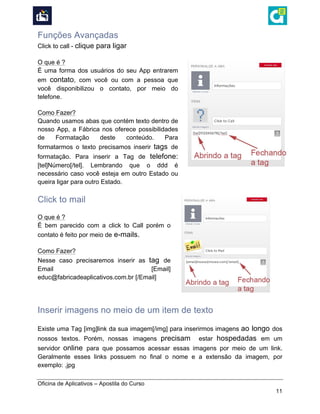  
Oficina de Aplicativos – Apostila do Curso
11
Funções Avançadas
Click to call - clique para ligar
O que é ?
É uma forma dos usuários do seu App entrarem
em contato, com você ou com a pessoa que
você disponibilizou o contato, por meio do
telefone.
Como Fazer?
Quando usamos abas que contém texto dentro de
nosso App, a Fábrica nos oferece possibilidades
de Formatação deste conteúdo. Para
formatarmos o texto precisamos inserir tags de
formatação. Para inserir a Tag de telefone:
[tel]Número[/tel]. Lembrando que o ddd é
necessário caso você esteja em outro Estado ou
queira ligar para outro Estado.
Click to mail
O que é ?
É bem parecido com a click to Call porém o
contato é feito por meio de e-mails.
Como Fazer?
Nesse caso precisaremos inserir as tag de
Email [Email]
educ@fabricadeaplicativos.com.br [/Email]
Inserir imagens no meio de um item de texto
Existe uma Tag [img]link da sua imagem[/img] para inserirmos imagens ao longo dos
nossos textos. Porém, nossas imagens precisam estar hospedadas em um
servidor online para que possamos acessar essas imagens por meio de um link.
Geralmente esses links possuem no final o nome e a extensão da imagem, por
exemplo: .jpg
 