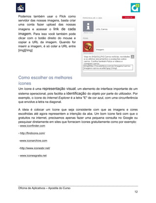 
Oficina de Aplicativos – Apostila do Curso
12
Podemos também usar o Flick como
servidor das nossas imagens, basta criar
uma conta fazer upload das nossas
imagens e acessar o link de cada
imagem. Para isso você também pode
clicar com o botão direito do mouse e
copiar a URL da imagem. Quando for
inserir a imagem, é só colar a URL entre
[img][/img]
Como escolher os melhores
ícones
Um ícone é uma representação visual, um elemento de interface importante de um
sistema operacional, pois facilita a identificação do objeto por parte do utilizador. Por
exemplo, o ícone do Internet Explorer é a letra "E" de cor azul, com uma circunferência
que envolve a letra na diagonal.
A ideia é colocar um ícone que seja consistente com que as imagens e cores
escolhidas até agora representem a intenção da aba. Um bom ícone fará com que o
gratuitos na internet, precisamos apenas fazer uma pequena consulta no Google ou
pesquisar diretamente em sites que fornecem ícones gratuitamente como por exemplo:
- www.iconfinder.com
- http://findicons.com/
-www.iconarchive.com
-http://www.iconesbr.net/
- www.iconesgratis.net
 