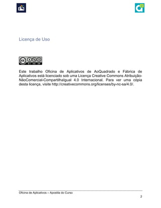  
Oficina de Aplicativos – Apostila do Curso
2
	
  
	
  
Licença de Uso
	
  
	
  
	
  
	
  
Este trabalho Oficina de Aplicativos de AoQuadrado e Fábrica de
Aplicativos está licenciado sob uma Licença Creative Commons Atribuição-
NãoComercial-CompartilhaIgual 4.0 Internacional. Para ver uma cópia
desta licença, visite http://creativecommons.org/licenses/by-nc-sa/4.0/.
 