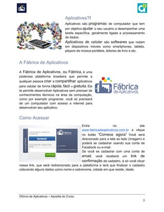  
Oficina de Aplicativos – Apostila do Curso
3
Aplicativos?!
Aplicativos são programas de computador que tem
por objetivo ajudar o seu usuário a desempenhar uma
tarefa específica, geralmente ligada a processamento
de dados.
Aplicativos de celular são softwares que rodam
em dispositivos móveis como smartphones, tablets,
players de música portáteis, leitores de livro e etc.
A Fábrica de Aplicativos
A Fábrica de Aplicativos, ou Fábrica, é uma
poderosa plataforma brasileira que permite a
qualquer pessoa criar e compartilhar aplicativos
para celular de forma rápida, fácil e gratuita. Ela
te permite desenvolver Aplicativos sem precisar de
conhecimentos técnicos na área da computação,
como por exemplo programar, você só precisará
de um computador com acesso a internet para
desenvolver seu aplicativo.
Como Acessar
Entre no site
www.fabricadeaplicativos.com.br e clique
no botão “Comece agora” Você será
direcionado para a tela ao lado (imagem) e
poderá se cadastrar usando sua conta de
Facebook ou e-mail.
Se você se cadastrar com uma conta de
email, você receberá um link de
confirmação de cadastro, é só você clicar
nesse link, que será redirecionado para a plataforma e terá que finalizar o cadastro
colocando alguns dados como nome e sobrenome, cidade em que reside, idade.
 