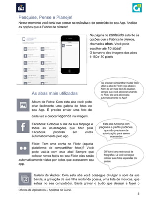  
Oficina de Aplicativos – Apostila do Curso
5
Pesquise, Pense e Planeje!
Nesse momento você terá que pensar na estrutura de conteúdo do seu App. Analise
as opções que a Fábrica te oferece!
Na página de conteúdo estarão as
opções que a Fábrica te oferece,
chamadas abas. Você pode
escolher até 10 abas!
O tamanho das imagens das abas
é 150x150 pixels
As abas mais utilizadas
Álbum de Fotos: Com esta aba você pode
criar facilmente uma galeria de fotos no
seu App. É preciso enviar uma foto de
cada vez e colocar legenda na imagem.
Facebook: Coloque o link da sua fanpage e
todas as atualizações que fizer pelo
Facebook poderão ser vistas
automaticamente pelo app.
Flickr: Tem uma conta no Flickr (aquela
plataforma de compartillhar fotos)? Você
pode usá-la com esta aba! Sempre que
colocar novas fotos no seu Flickr elas serão
automaticamente vistas por todos que acessarem seu
app.
Galeria de Áudios: Com esta aba você consegue divulgar o som da sua
banda, a gravação da sua filha recitando poesia, uma lista de músicas, que
esteja no seu computador. Basta gravar o áudio que desejar e fazer o
 