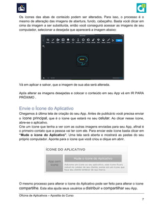  
Oficina de Aplicativos – Apostila do Curso
7
Os ícones das abas de conteúdo podem ser alterados. Para isso, o processo é o
mesmo de alteração das imagens de abertura, fundo, cabeçalho. Basta você clicar em
cima da imagem a ser substituída, então você conseguirá acessar as imagens de seu
computador, selecionar a desejada que aparecerá a imagem abaixo:
Vá em aplicar e salvar, que a imagem de sua aba será alterada.
Após alterar as imagens desejadas e colocar o conteúdo em seu App vá em IR PARA
PRÓXIMO .
Envie o Ícone do Aplicativo
Chegamos à última tela de criação do seu App. Antes de publicá-lo você precisa enviar
o ícone principal, que é o ícone que estará no seu celular. Ao clicar nesse ícone,
abre-se o aplicativo.
Crie um ícone que tenha a ver com as outras imagens enviadas para seu App, afinal é
o primeiro contato que a pessoa vai ter com ele. Para enviar este ícone basta clicar em
“Mude o ícone do Aplicativo”. Uma tela será aberta e mostrará as pastas do seu
próprio computador. Aponte para o ícone que você criou e clique em abrir.
O mesmo processo para alterar o ícone do Aplicativo pode ser feito para alterar o ícone
compartilhe. Esta aba ajuda seus usuários a distribuir e compartilhar seu App.
 